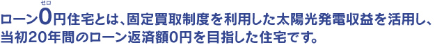 ローン0円住宅とは、固定買取制度を利用した太陽光発電収益を活用し、当初20年間のローン返済額0円を目指した住宅です。